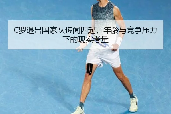 C罗退出国家队传闻四起，年龄与竞争压力下的现实考量